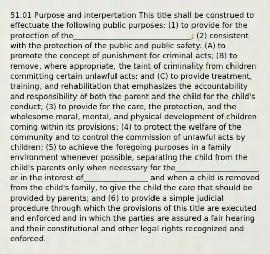 51.01 Purpose and interpertation This title shall be construed to effectuate the following public purposes: (1) to provide for the protection of the_______________________________; (2) consistent with the protection of the public and public safety: (A) to promote the concept of punishment for criminal acts; (B) to remove, where appropriate, the taint of criminality from children committing certain unlawful acts; and (C) to provide treatment, training, and rehabilitation that emphasizes the accountability and responsibility of both the parent and the child for the child's conduct; (3) to provide for the care, the protection, and the wholesome moral, mental, and physical development of children coming within its provisions; (4) to protect the welfare of the community and to control the commission of unlawful acts by children; (5) to achieve the foregoing purposes in a family environment whenever possible, separating the child from the child's parents only when necessary for the______________________ or in the interest of_________________ and when a child is removed from the child's family, to give the child the care that should be provided by parents; and (6) to provide a simple judicial procedure through which the provisions of this title are executed and enforced and in which the parties are assured a fair hearing and their constitutional and other legal rights recognized and enforced.