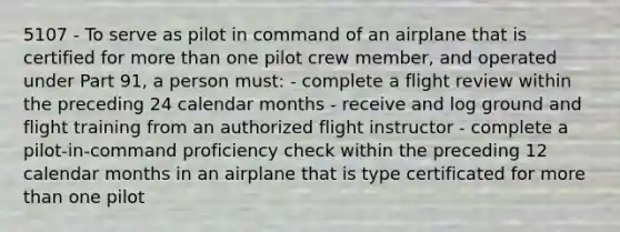 5107 - To serve as pilot in command of an airplane that is certified for more than one pilot crew member, and operated under Part 91, a person must: - complete a flight review within the preceding 24 calendar months - receive and log ground and flight training from an authorized flight instructor - complete a pilot-in-command proficiency check within the preceding 12 calendar months in an airplane that is type certificated for more than one pilot