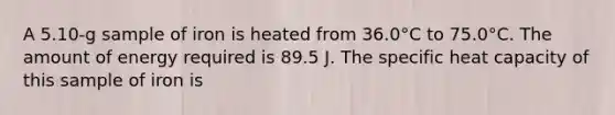 A 5.10-g sample of iron is heated from 36.0°C to 75.0°C. The amount of energy required is 89.5 J. The specific heat capacity of this sample of iron is