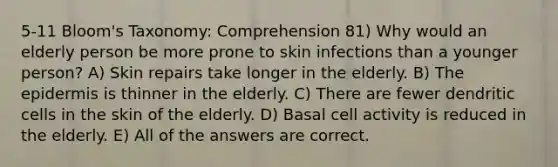 5-11 Bloom's Taxonomy: Comprehension 81) Why would an elderly person be more prone to skin infections than a younger person? A) Skin repairs take longer in the elderly. B) The epidermis is thinner in the elderly. C) There are fewer dendritic cells in the skin of the elderly. D) Basal cell activity is reduced in the elderly. E) All of the answers are correct.