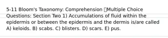 5-11 Bloom's Taxonomy: Comprehension Multiple Choice Questions: Section Two 1) Accumulations of fluid within the epidermis or between the epidermis and the dermis is/are called A) keloids. B) scabs. C) blisters. D) scars. E) pus.