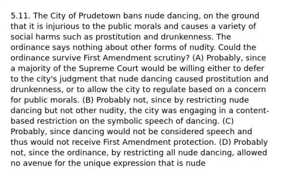 5.11. The City of Prudetown bans nude dancing, on the ground that it is injurious to the public morals and causes a variety of social harms such as prostitution and drunkenness. The ordinance says nothing about other forms of nudity. Could the ordinance survive First Amendment scrutiny? (A) Probably, since a majority of the Supreme Court would be willing either to defer to the city's judgment that nude dancing caused prostitution and drunkenness, or to allow the city to regulate based on a concern for public morals. (B) Probably not, since by restricting nude dancing but not other nudity, the city was engaging in a content-based restriction on the symbolic speech of dancing. (C) Probably, since dancing would not be considered speech and thus would not receive First Amendment protection. (D) Probably not, since the ordinance, by restricting all nude dancing, allowed no avenue for the unique expression that is nude