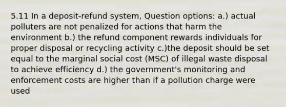 5.11 In a deposit-refund system, Question options: a.) actual polluters are not penalized for actions that harm the environment b.) the refund component rewards individuals for proper disposal or recycling activity c.)the deposit should be set equal to the marginal social cost (MSC) of illegal waste disposal to achieve efficiency d.) the government's monitoring and enforcement costs are higher than if a pollution charge were used