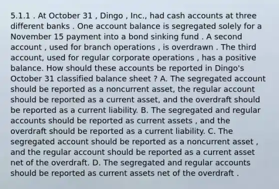 5.1.1 . At October 31 , Dingo , Inc., had cash accounts at three different banks . One account balance is segregated solely for a November 15 payment into a bond sinking fund . A second account , used for branch operations , is overdrawn . The third account, used for regular corporate operations , has a positive balance. How should these accounts be reported in Dingo's October 31 classified balance sheet ? A. The segregated account should be reported as a noncurrent asset, the regular account should be reported as a current asset, and the overdraft should be reported as a current liability. B. The segregated and regular accounts should be reported as current assets , and the overdraft should be reported as a current liability. C. The segregated account should be reported as a noncurrent asset , and the regular account should be reported as a current asset net of the overdraft. D. The segregated and regular accounts should be reported as current assets net of the overdraft .