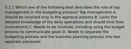 5.1.1 Which one of the following best describes the role of top management in the budgeting process? Top management A. Should be involved only in the approval process B. Lacks the detailed knowledge of the daily operations and should limit their involvement C. Needs to be involved, including using the budget process to communicate goals D. Needs to separate the budgeting process and the business planning process into two separate processes