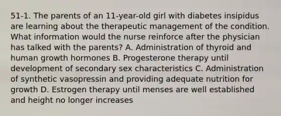 51-1. The parents of an 11-year-old girl with diabetes insipidus are learning about the therapeutic management of the condition. What information would the nurse reinforce after the physician has talked with the parents? A. Administration of thyroid and human growth hormones B. Progesterone therapy until development of secondary sex characteristics C. Administration of synthetic vasopressin and providing adequate nutrition for growth D. Estrogen therapy until menses are well established and height no longer increases