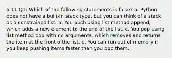 5.11 Q1: Which of the following statements is false? a. Python does not have a built-in stack type, but you can think of a stack as a constrained list. b. You push using list method append, which adds a new element to the end of the list. c. You pop using list method pop with no arguments, which removes and returns the item at the front ofthe list. d. You can run out of memory if you keep pushing items faster than you pop them.