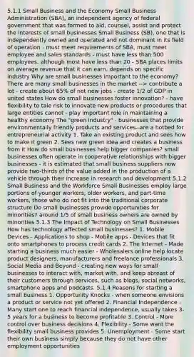 5.1.1 Small Business and the Economy Small Business Administration (SBA), an independent agency of federal government that was formed to aid, counsel, assist and protect the interests of small businesses Small Business (SB), one that is independently owned and operated and not dominant in its field of operation - must meet requirements of SBA, must meet employee and sales standards - must have <a href='https://www.questionai.com/knowledge/k7BtlYpAMX-less-than' class='anchor-knowledge'>less than</a> 500 employees, although most have less than 20 - SBA places limits on average revenue that it can earn, depends on specific industry Why are small businesses important to the economy? There are many small businesses in the market --> contribute a lot - create about 65% of net new jobs - create 1/2 of GDP in united states How do small businesses foster innovation? - have flexibility to tale risk to innovate new products or procedures that large entities cannot - play important role in maintaining a healthy economy The "green industry" - businesses that provide environmentally friendly products and services--are a hotbed for entrepreneurial activity 1. Take an existing product and sees how to make it green 2. Sees new green idea and creates a business from it How do small businesses help bigger companies? small businesses often operate in cooperative relationships with bigger businesses - it is estimated that small business suppliers now provide two-thirds of the value added in the production of a vehicle through their increase in research and development 5.1.2 Small Business and the Workforce Small Businesses employ large portions of younger workers, older workers, and part-time workers, those who do not fit into the traditional corporate structure Do small businesses provide opportunities for minorities? around 1/5 of small business owners are owned by minorities 5.1.3 The Impact of Technology on Small Businesses How has technology affected small businesses? 1. Mobile Devices - Applications to shop - Mobile apps - Devices that fit onto smartphones to process credit cards 2. The Internet - Made starting a business much easier - Wholesalers online help locate product designers, manufacturers and freelance professionals 3. Social Media and Beyond - creating new ways for small businesses to interact with, market with, and keep abreast of their customers through services, such as blogs, social networks, smartphone apps and podcasts. 5.1.4 Reasons for starting a small business 1. Opportunity Knocks - when someone envisions a product or service not yet offered 2. Financial Independence - Many start one to reach financial independence, usually takes 3-5 years for a business to become profitable 3. Control - More control over business decisions 4. Flexibility - Some want the flexibility small business provides 5. Unemployment - Some start their own business simply because they do not have other employment opportunities