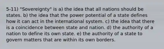 5-11) "Sovereignty" is a) the idea that all nations should be states. b) the idea that the power potential of a state defines how it can act in the international system. c) the idea that there is a coincidence between state and nation. d) the authority of a nation to define its own state. e) the authority of a state to govern matters that are within its own borders.