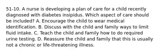 51-10. A nurse is developing a plan of care for a child recently diagnosed with diabetes insipidus. Which aspect of care should be included? A. Encourage the child to wear medical identification. B. Discuss with the child and family ways to limit fluid intake. C. Teach the child and family how to do required urine testing. D. Reassure the child and family that this is usually not a chronic or life-threatening illness.