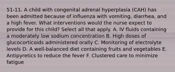 51-11. A child with congenital adrenal hyperplasia (CAH) has been admitted because of influenza with vomiting, diarrhea, and a high fever. What interventions would the nurse expect to provide for this child? Select all that apply. A. IV fluids containing a moderately low sodium concentration B. High doses of glucocorticoids administered orally C. Monitoring of electrolyte levels D. A well-balanced diet containing fruits and vegetables E. Antipyretics to reduce the fever F. Clustered care to minimize fatigue