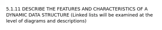 5.1.11 DESCRIBE THE FEATURES AND CHARACTERISTICS OF A DYNAMIC DATA STRUCTURE (Linked lists will be examined at the level of diagrams and descriptions)