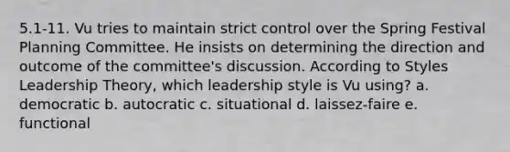 5.1-11. Vu tries to maintain strict control over the Spring Festival Planning Committee. He insists on determining the direction and outcome of the committee's discussion. According to Styles Leadership Theory, which leadership style is Vu using? a. democratic b. autocratic c. situational d. laissez-faire e. functional