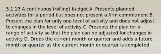 5.1.13 A continuous (rolling) budget A. Presents planned activities for a period but does not present a firm commitment B. Present the plan for only one level of activity and does not adjust to changes in the level of activity C. Presents the plan for a range of activity so that the plan can be adjusted for changes in activity D. Drops the current month or quarter and adds a future month or quarter as the current month or quarter is completed