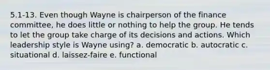 5.1-13. Even though Wayne is chairperson of the finance committee, he does little or nothing to help the group. He tends to let the group take charge of its decisions and actions. Which leadership style is Wayne using? a. democratic b. autocratic c. situational d. laissez-faire e. functional