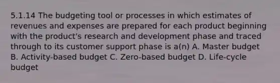 5.1.14 The budgeting tool or processes in which estimates of revenues and expenses are prepared for each product beginning with the product's research and development phase and traced through to its customer support phase is a(n) A. Master budget B. Activity-based budget C. Zero-based budget D. Life-cycle budget