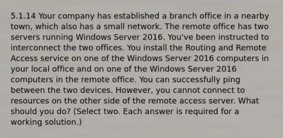 5.1.14 Your company has established a branch office in a nearby town, which also has a small network. The remote office has two servers running Windows Server 2016. You've been instructed to interconnect the two offices. You install the Routing and Remote Access service on one of the Windows Server 2016 computers in your local office and on one of the Windows Server 2016 computers in the remote office. You can successfully ping between the two devices. However, you cannot connect to resources on the other side of the remote access server. What should you do? (Select two. Each answer is required for a working solution.)