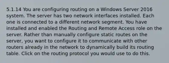 5.1.14 You are configuring routing on a Windows Server 2016 system. The server has two network interfaces installed. Each one is connected to a different network segment. You have installed and enabled the Routing and Remote Access role on the server. Rather than manually configure static routes on the server, you want to configure it to communicate with other routers already in the network to dynamically build its routing table. Click on the routing protocol you would use to do this.