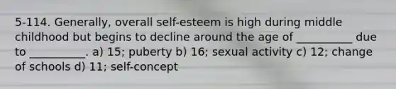 5-114. Generally, overall self-esteem is high during middle childhood but begins to decline around the age of __________ due to __________. a) 15; puberty b) 16; sexual activity c) 12; change of schools d) 11; self-concept