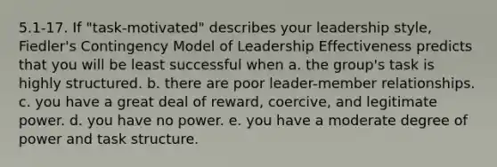 5.1-17. If "task-motivated" describes your leadership style, Fiedler's Contingency Model of Leadership Effectiveness predicts that you will be least successful when a. the group's task is highly structured. b. there are poor leader-member relationships. c. you have a great deal of reward, coercive, and legitimate power. d. you have no power. e. you have a moderate degree of power and task structure.