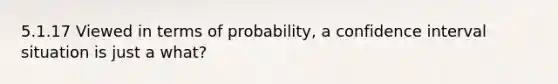 5.1.17 Viewed in terms of probability, a confidence interval situation is just a what?