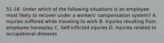 51-18. Under which of the following situations is an employee most likely to recover under a workers' compensation system? A. Injuries suffered while traveling to work B. Injuries resulting from employee horseplay C. Self-inflicted injuries D. Injuries related to occupational diseases