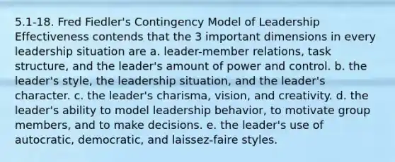 5.1-18. Fred Fiedler's Contingency Model of Leadership Effectiveness contends that the 3 important dimensions in every leadership situation are a. leader-member relations, task structure, and the leader's amount of power and control. b. the leader's style, the leadership situation, and the leader's character. c. the leader's charisma, vision, and creativity. d. the leader's ability to model leadership behavior, to motivate group members, and to make decisions. e. the leader's use of autocratic, democratic, and laissez-faire styles.