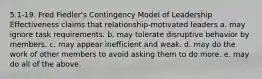 5.1-19. Fred Fiedler's Contingency Model of Leadership Effectiveness claims that relationship-motivated leaders a. may ignore task requirements. b. may tolerate disruptive behavior by members. c. may appear inefficient and weak. d. may do the work of other members to avoid asking them to do more. e. may do all of the above.