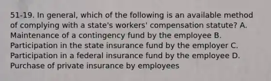 51-19. In general, which of the following is an available method of complying with a state's workers' compensation statute? A. Maintenance of a contingency fund by the employee B. Participation in the state insurance fund by the employer C. Participation in a federal insurance fund by the employee D. Purchase of private insurance by employees