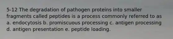 5-12 The degradation of pathogen proteins into smaller fragments called peptides is a process commonly referred to as a. endocytosis b. promiscuous processing c. antigen processing d. antigen presentation e. peptide loading.