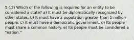 5-12) Which of the following is required for an entity to be considered a state? a) It must be diplomatically recognized by other states. b) It must have a population greater than 1 million people. c) It must have a democratic government. d) Its people must share a common history. e) Its people must be considered a "nation."