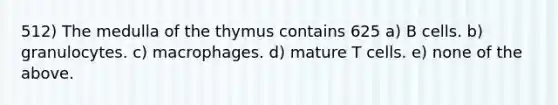 512) The medulla of the thymus contains 625 a) B cells. b) granulocytes. c) macrophages. d) mature T cells. e) none of the above.