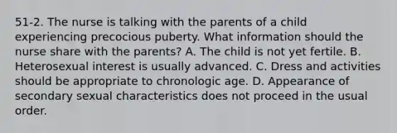 51-2. The nurse is talking with the parents of a child experiencing precocious puberty. What information should the nurse share with the parents? A. The child is not yet fertile. B. Heterosexual interest is usually advanced. C. Dress and activities should be appropriate to chronologic age. D. Appearance of secondary sexual characteristics does not proceed in the usual order.