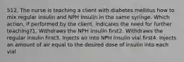 512. The nurse is teaching a client with diabetes mellitus how to mix regular insulin and NPH insulin in the same syringe. Which action, if performed by the client, indicates the need for further teaching?1. Withdraws the NPH insulin first2. Withdraws the regular insulin first3. Injects air into NPH insulin vial first4. Injects an amount of air equal to the desired dose of insulin into each vial