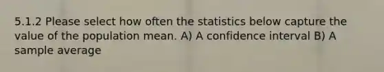 5.1.2 Please select how often the statistics below capture the value of the population mean. A) A confidence interval B) A sample average