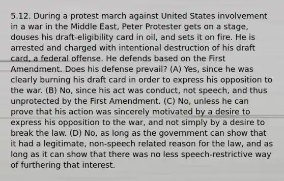 5.12. During a protest march against United States involvement in a war in the Middle East, Peter Protester gets on a stage, douses his draft-eligibility card in oil, and sets it on fire. He is arrested and charged with intentional destruction of his draft card, a federal offense. He defends based on the First Amendment. Does his defense prevail? (A) Yes, since he was clearly burning his draft card in order to express his opposition to the war. (B) No, since his act was conduct, not speech, and thus unprotected by the First Amendment. (C) No, unless he can prove that his action was sincerely motivated by a desire to express his opposition to the war, and not simply by a desire to break the law. (D) No, as long as the government can show that it had a legitimate, non-speech related reason for the law, and as long as it can show that there was no less speech-restrictive way of furthering that interest.