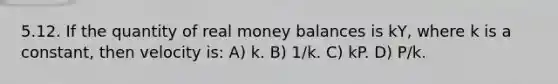 5.12. If the quantity of real money balances is kY, where k is a constant, then velocity is: A) k. B) 1/k. C) kP. D) P/k.