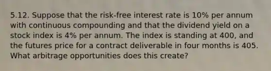 5.12. Suppose that the risk-free interest rate is 10% per annum with continuous compounding and that the dividend yield on a stock index is 4% per annum. The index is standing at 400, and the futures price for a contract deliverable in four months is 405. What arbitrage opportunities does this create?