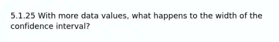 5.1.25 With more data values, what happens to the width of the confidence interval?