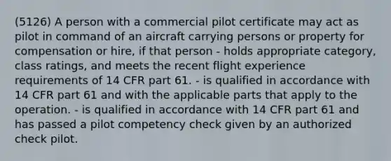 (5126) A person with a commercial pilot certificate may act as pilot in command of an aircraft carrying persons or property for compensation or hire, if that person - holds appropriate category, class ratings, and meets the recent flight experience requirements of 14 CFR part 61. - is qualified in accordance with 14 CFR part 61 and with the applicable parts that apply to the operation. - is qualified in accordance with 14 CFR part 61 and has passed a pilot competency check given by an authorized check pilot.