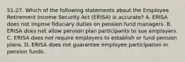 51-27. Which of the following statements about the Employee Retirement Income Security Act (ERISA) is accurate? A. ERISA does not impose fiduciary duties on pension fund managers. B. ERISA does not allow pension plan participants to sue employers. C. ERISA does not require employers to establish or fund pension plans. D. ERISA does not guarantee employee participation in pension funds.