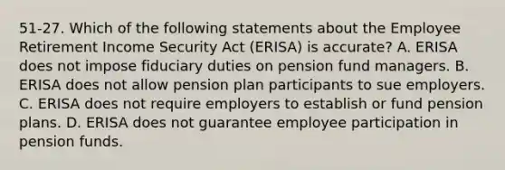 51-27. Which of the following statements about the Employee Retirement Income Security Act (ERISA) is accurate? A. ERISA does not impose fiduciary duties on pension fund managers. B. ERISA does not allow pension plan participants to sue employers. C. ERISA does not require employers to establish or fund pension plans. D. ERISA does not guarantee employee participation in pension funds.