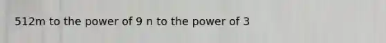 512m to the power of 9 n to the power of 3