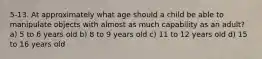 5-13. At approximately what age should a child be able to manipulate objects with almost as much capability as an adult? a) 5 to 6 years old b) 8 to 9 years old c) 11 to 12 years old d) 15 to 16 years old