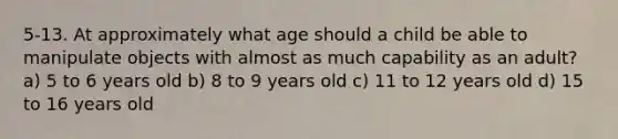 5-13. At approximately what age should a child be able to manipulate objects with almost as much capability as an adult? a) 5 to 6 years old b) 8 to 9 years old c) 11 to 12 years old d) 15 to 16 years old