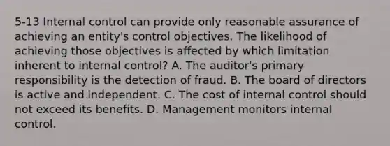 5-13 Internal control can provide only reasonable assurance of achieving an entity's control objectives. The likelihood of achieving those objectives is affected by which limitation inherent to internal control? A. The auditor's primary responsibility is the detection of fraud. B. The board of directors is active and independent. C. The cost of internal control should not exceed its benefits. D. Management monitors internal control.