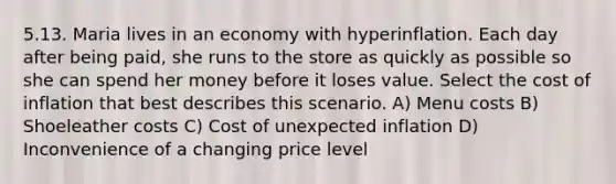 5.13. Maria lives in an economy with hyperinflation. Each day after being paid, she runs to the store as quickly as possible so she can spend her money before it loses value. Select the cost of inflation that best describes this scenario. A) Menu costs B) Shoeleather costs C) Cost of unexpected inflation D) Inconvenience of a changing price level