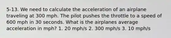 5-13. We need to calculate the acceleration of an airplane traveling at 300 mph. The pilot pushes the throttle to a speed of 600 mph in 30 seconds. What is the airplanes average acceleration in mph? 1. 20 mph/s 2. 300 mph/s 3. 10 mph/s