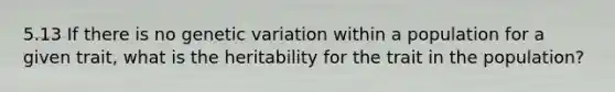 5.13 If there is no genetic variation within a population for a given trait, what is the heritability for the trait in the population?