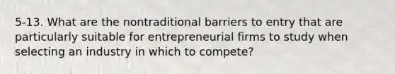 5-13. What are the nontraditional barriers to entry that are particularly suitable for entrepreneurial firms to study when selecting an industry in which to compete?